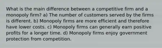 What is the main difference between a competitive firm and a monopoly firm? a) The number of customers served by the firms is different. b) Monopoly firms are more efficient and therefore have lower costs. c) Monopoly firms can generally earn positive profits for a longer time. d) Monopoly firms enjoy government protection from competition.