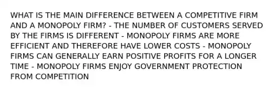 WHAT IS THE MAIN DIFFERENCE BETWEEN A COMPETITIVE FIRM AND A MONOPOLY FIRM? - THE NUMBER OF CUSTOMERS SERVED BY THE FIRMS IS DIFFERENT - MONOPOLY FIRMS ARE MORE EFFICIENT AND THEREFORE HAVE LOWER COSTS - MONOPOLY FIRMS CAN GENERALLY EARN POSITIVE PROFITS FOR A LONGER TIME - MONOPOLY FIRMS ENJOY GOVERNMENT PROTECTION FROM COMPETITION