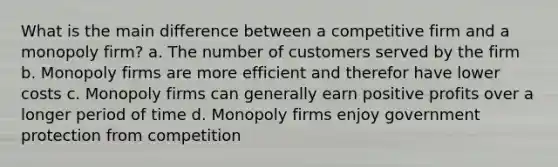 What is the main difference between a competitive firm and a monopoly firm? a. The number of customers served by the firm b. Monopoly firms are more efficient and therefor have lower costs c. Monopoly firms can generally earn positive profits over a longer period of time d. Monopoly firms enjoy government protection from competition