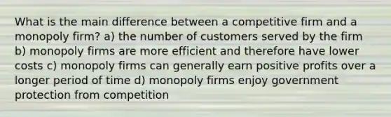 What is the main difference between a competitive firm and a monopoly firm? a) the number of customers served by the firm b) monopoly firms are more efficient and therefore have lower costs c) monopoly firms can generally earn positive profits over a longer period of time d) monopoly firms enjoy government protection from competition