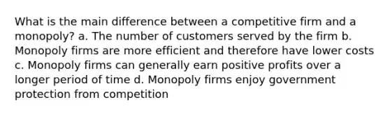 What is the main difference between a competitive firm and a monopoly? a. The number of customers served by the firm b. Monopoly firms are more efficient and therefore have lower costs c. Monopoly firms can generally earn positive profits over a longer period of time d. Monopoly firms enjoy government protection from competition