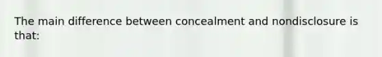 The main difference between concealment and nondisclosure is that: