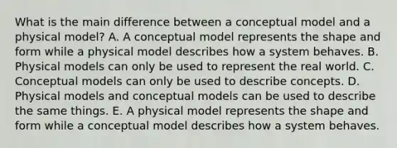 What is the main difference between a conceptual model and a physical model? A. A conceptual model represents the shape and form while a physical model describes how a system behaves. B. Physical models can only be used to represent the real world. C. Conceptual models can only be used to describe concepts. D. Physical models and conceptual models can be used to describe the same things. E. A physical model represents the shape and form while a conceptual model describes how a system behaves.