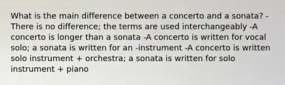 What is the main difference between a concerto and a sonata? -There is no difference; the terms are used interchangeably -A concerto is longer than a sonata -A concerto is written for vocal solo; a sonata is written for an -instrument -A concerto is written solo instrument + orchestra; a sonata is written for solo instrument + piano