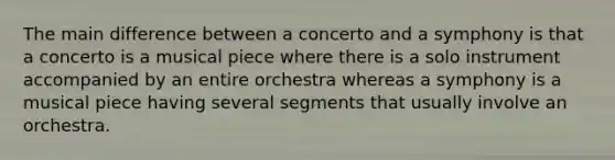 The main difference between a concerto and a symphony is that a concerto is a musical piece where there is a solo instrument accompanied by an entire orchestra whereas a symphony is a musical piece having several segments that usually involve an orchestra.