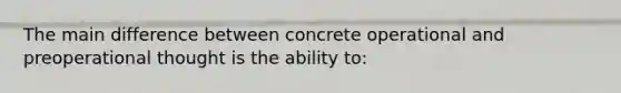 The main difference between concrete operational and preoperational thought is the ability to: