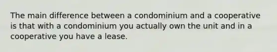 The main difference between a condominium and a cooperative is that with a condominium you actually own the unit and in a cooperative you have a lease.