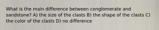 What is the main difference between conglomerate and sandstone? A) the size of the clasts B) the shape of the clasts C) the color of the clasts D) no difference