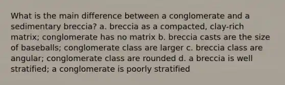 What is the main difference between a conglomerate and a sedimentary breccia? a. breccia as a compacted, clay-rich matrix; conglomerate has no matrix b. breccia casts are the size of baseballs; conglomerate class are larger c. breccia class are angular; conglomerate class are rounded d. a breccia is well stratified; a conglomerate is poorly stratified