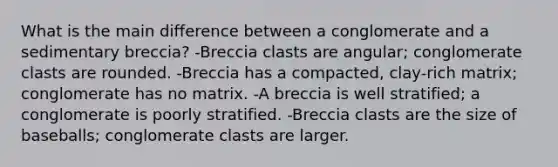 What is the main difference between a conglomerate and a sedimentary breccia? -Breccia clasts are angular; conglomerate clasts are rounded. -Breccia has a compacted, clay-rich matrix; conglomerate has no matrix. -A breccia is well stratified; a conglomerate is poorly stratified. -Breccia clasts are the size of baseballs; conglomerate clasts are larger.