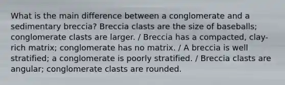 What is the main difference between a conglomerate and a sedimentary breccia? Breccia clasts are the size of baseballs; conglomerate clasts are larger. / Breccia has a compacted, clay-rich matrix; conglomerate has no matrix. / A breccia is well stratified; a conglomerate is poorly stratified. / Breccia clasts are angular; conglomerate clasts are rounded.