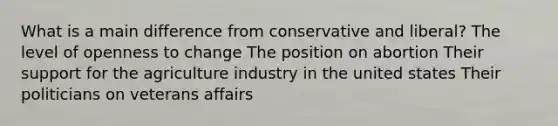 What is a main difference from conservative and liberal? The level of openness to change The position on abortion Their support for the agriculture industry in the united states Their politicians on veterans affairs