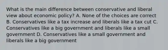 What is the main difference between conservative and liberal view about <a href='https://www.questionai.com/knowledge/kWbX8L76Bu-economic-policy' class='anchor-knowledge'>economic policy</a>? A. None of the choices are correct B. Conservatives like a tax increase and liberals like a tax cut C. Conservatives like a big government and liberals like a small government D. Conservatives like a small government and liberals like a big government