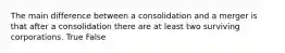 The main difference between a consolidation and a merger is that after a consolidation there are at least two surviving corporations. True False