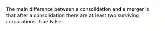 The main difference between a consolidation and a merger is that after a consolidation there are at least two surviving corporations. True False