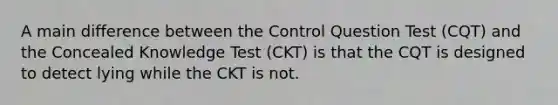 A main difference between the Control Question Test (CQT) and the Concealed Knowledge Test (CKT) is that the CQT is designed to detect lying while the CKT is not.