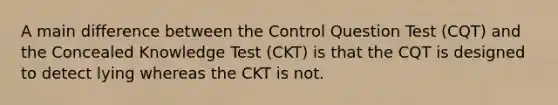 A main difference between the Control Question Test (CQT) and the Concealed Knowledge Test (CKT) is that the CQT is designed to detect lying whereas the CKT is not.