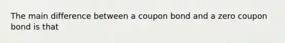 The main difference between a coupon bond and a zero coupon bond is that