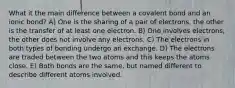 What it the main difference between a covalent bond and an ionic bond? A) One is the sharing of a pair of electrons, the other is the transfer of at least one electron. B) One involves electrons, the other does not involve any electrons. C) The electrons in both types of bonding undergo an exchange. D) The electrons are traded between the two atoms and this keeps the atoms close. E) Both bonds are the same, but named different to describe different atoms involved.