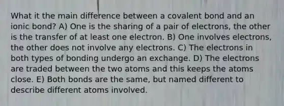 What it the main difference between a covalent bond and an ionic bond? A) One is the sharing of a pair of electrons, the other is the transfer of at least one electron. B) One involves electrons, the other does not involve any electrons. C) The electrons in both types of bonding undergo an exchange. D) The electrons are traded between the two atoms and this keeps the atoms close. E) Both bonds are the same, but named different to describe different atoms involved.