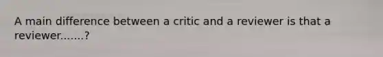 A main difference between a critic and a reviewer is that a reviewer.......?