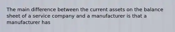 The main difference between the current assets on the balance sheet of a service company and a manufacturer is that a manufacturer has