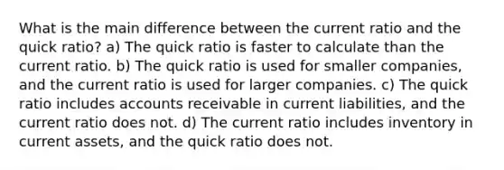 What is the main difference between the current ratio and the quick ratio? a) The quick ratio is faster to calculate than the current ratio. b) The quick ratio is used for smaller companies, and the current ratio is used for larger companies. c) The quick ratio includes accounts receivable in current liabilities, and the current ratio does not. d) The current ratio includes inventory in current assets, and the quick ratio does not.