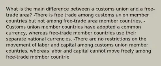 What is the main difference between a customs union and a free-trade area? -There is free trade among customs union member countries but not among free-trade area member countries. -Customs union member countries have adopted a common currency, whereas free-trade member countries use their separate national currencies. -There are no restrictions on the movement of labor and capital among customs union member countries, whereas labor and capital cannot move freely among free-trade member countrie