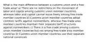 What is the main difference between a customs union and a free-trade area? a) There are no restrictions on the movement of labor and capital among customs union member countries, whereas labor and capital cannot move freely among free-trade member countries b) Customs union member countries adopt common tariffs against nonmembers, whereas free-trade area member countries maintain their separate tariff structures against nonmembers c) There is a free trade among customs union member countries but not among free-trade area member countries d) Customs union member countries use their separate national currencies