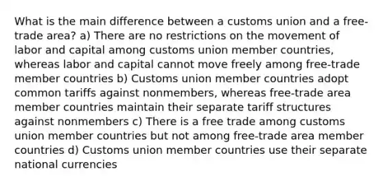 What is the main difference between a customs union and a free-trade area? a) There are no restrictions on the movement of labor and capital among customs union member countries, whereas labor and capital cannot move freely among free-trade member countries b) Customs union member countries adopt common tariffs against nonmembers, whereas free-trade area member countries maintain their separate tariff structures against nonmembers c) There is a free trade among customs union member countries but not among free-trade area member countries d) Customs union member countries use their separate national currencies