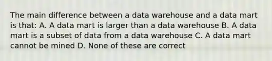 The main difference between a data warehouse and a data mart is that: A. A data mart is larger than a data warehouse B. A data mart is a subset of data from a data warehouse C. A data mart cannot be mined D. None of these are correct