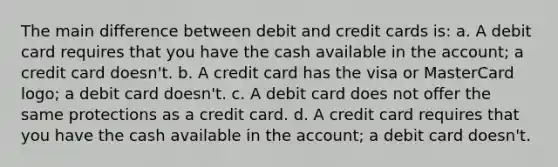 The main difference between debit and credit cards is: a. A debit card requires that you have the cash available in the account; a credit card doesn't. b. A credit card has the visa or MasterCard logo; a debit card doesn't. c. A debit card does not offer the same protections as a credit card. d. A credit card requires that you have the cash available in the account; a debit card doesn't.