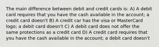 The main difference between debit and credit cards is: A) A debit card requires that you have the cash available in the account; a credit card doesn't B) A credit car has the visa or MasterCard logo; a debit card doesn't C) A debit card does not offer the same protections as a credit card D) A credit card requires that you have the cash available in the account; a debit card doesn't