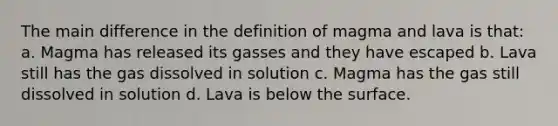 The main difference in the definition of magma and lava is that: a. Magma has released its gasses and they have escaped b. Lava still has the gas dissolved in solution c. Magma has the gas still dissolved in solution d. Lava is below the surface.