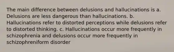 The main difference between delusions and hallucinations is a. Delusions are less dangerous than hallucinations. b. Hallucinations refer to distorted perceptions while delusions refer to distorted thinking. c. Hallucinations occur more frequently in schizophrenia and delusions occur more frequently in schizophreniform disorder