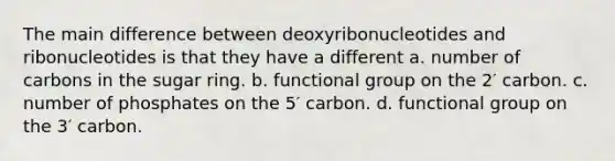 The main difference between deoxyribonucleotides and ribonucleotides is that they have a different a. number of carbons in the sugar ring. b. functional group on the 2′ carbon. c. number of phosphates on the 5′ carbon. d. functional group on the 3′ carbon.