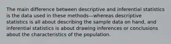 The main difference between descriptive and inferential statistics is the data used in these methods—whereas descriptive statistics is all about describing the sample data on hand, and inferential statistics is about drawing inferences or conclusions about the characteristics of the population.