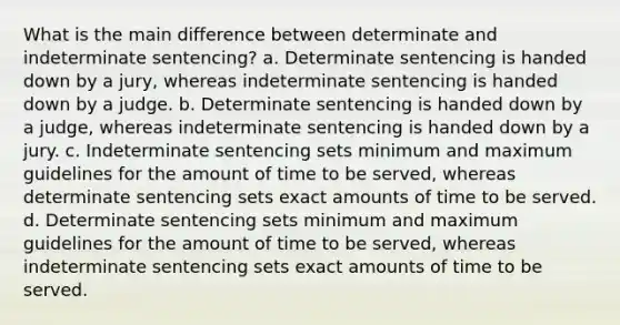 What is the main difference between determinate and indeterminate sentencing? a. Determinate sentencing is handed down by a jury, whereas indeterminate sentencing is handed down by a judge. b. Determinate sentencing is handed down by a judge, whereas indeterminate sentencing is handed down by a jury. c. Indeterminate sentencing sets minimum and maximum guidelines for the amount of time to be served, whereas determinate sentencing sets exact amounts of time to be served. d. Determinate sentencing sets minimum and maximum guidelines for the amount of time to be served, whereas indeterminate sentencing sets exact amounts of time to be served.