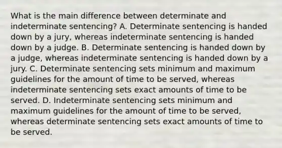 What is the main difference between determinate and indeterminate sentencing? A. Determinate sentencing is handed down by a jury, whereas indeterminate sentencing is handed down by a judge. B. Determinate sentencing is handed down by a judge, whereas indeterminate sentencing is handed down by a jury. C. Determinate sentencing sets minimum and maximum guidelines for the amount of time to be served, whereas indeterminate sentencing sets exact amounts of time to be served. D. Indeterminate sentencing sets minimum and maximum guidelines for the amount of time to be served, whereas determinate sentencing sets exact amounts of time to be served.