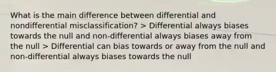 What is the main difference between differential and nondifferential misclassification? > Differential always biases towards the null and non-differential always biases away from the null > Differential can bias towards or away from the null and non-differential always biases towards the null