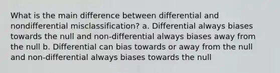 What is the main difference between differential and nondifferential misclassification? a. Differential always biases towards the null and non-differential always biases away from the null b. Differential can bias towards or away from the null and non-differential always biases towards the null