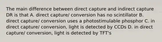 The main difference between direct capture and indirect capture DR is that A. direct capture/ conversion has no scintillator B. direct capture/ conversion uses a photostimulable phosphor C. in direct capture/ conversion, light is detected by CCDs D. in direct capture/ conversion, light is detected by TFT's