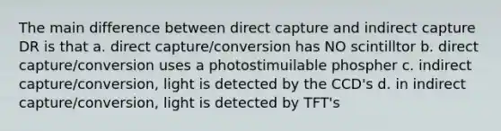 The main difference between direct capture and indirect capture DR is that a. direct capture/conversion has NO scintilltor b. direct capture/conversion uses a photostimuilable phospher c. indirect capture/conversion, light is detected by the CCD's d. in indirect capture/conversion, light is detected by TFT's