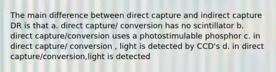 The main difference between direct capture and indirect capture DR is that a. direct capture/ conversion has no scintillator b. direct capture/conversion uses a photostimulable phosphor c. in direct capture/ conversion , light is detected by CCD's d. in direct capture/conversion,light is detected