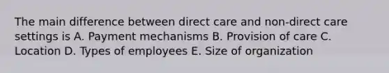 The main difference between direct care and non-direct care settings is A. Payment mechanisms B. Provision of care C. Location D. Types of employees E. Size of organization