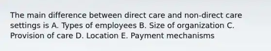 The main difference between direct care and non-direct care settings is A. Types of employees B. Size of organization C. Provision of care D. Location E. Payment mechanisms