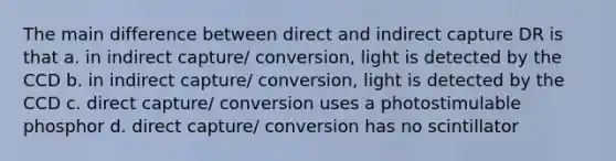 The main difference between direct and indirect capture DR is that a. in indirect capture/ conversion, light is detected by the CCD b. in indirect capture/ conversion, light is detected by the CCD c. direct capture/ conversion uses a photostimulable phosphor d. direct capture/ conversion has no scintillator