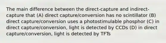 The main difference between the direct-capture and indirect-capture that (A) direct capture/conversion has no scintillator (B) direct capture/conversion uses a photostimulable phosphor (C) in direct capture/conversion, light is detected by CCDs (D) in direct capture/conversion, light is detected by TFTs