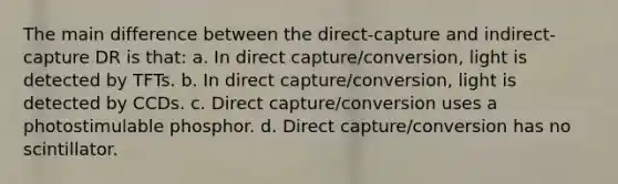 The main difference between the direct-capture and indirect-capture DR is that: a. In direct capture/conversion, light is detected by TFTs. b. In direct capture/conversion, light is detected by CCDs. c. Direct capture/conversion uses a photostimulable phosphor. d. Direct capture/conversion has no scintillator.