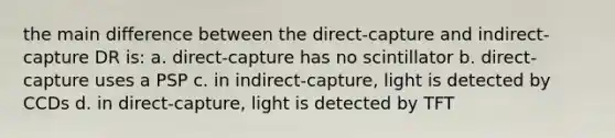 the main difference between the direct-capture and indirect-capture DR is: a. direct-capture has no scintillator b. direct-capture uses a PSP c. in indirect-capture, light is detected by CCDs d. in direct-capture, light is detected by TFT